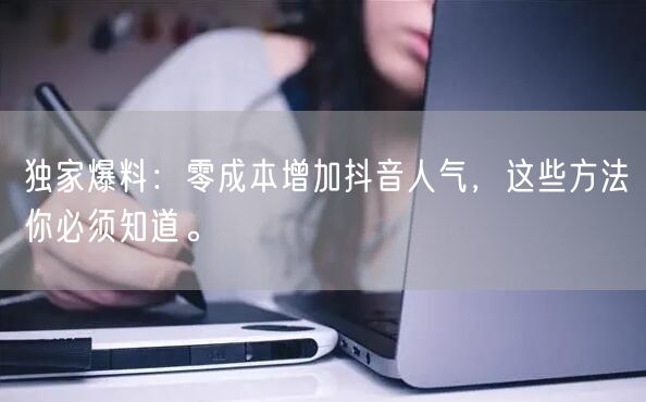 独家爆料：零成本增加抖音人气，这些方法你必须知道。