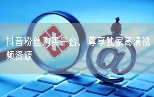 抖音粉丝购买平台，尊享独家高清视频资源
