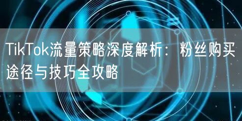 TikTok流量策略深度解析：粉丝购买途径与技巧全攻略