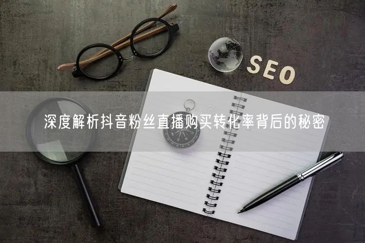 深度解析抖音粉丝直播购买转化率背后的秘密