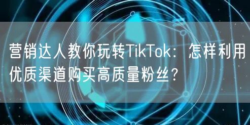 营销达人教你玩转TikTok：怎样利用优质渠道购买高质量粉丝？