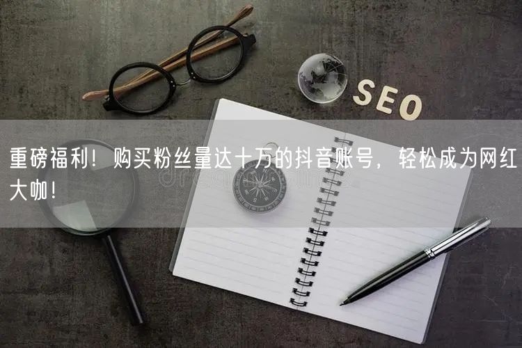 重磅福利！购买粉丝量达十万的抖音账号，轻松成为网红大咖！