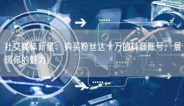 社交媒体新星：购买粉丝达十万的抖音账号，展现你的魅力！