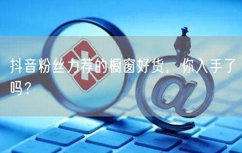 抖音粉丝力荐的橱窗好货，你入手了吗？