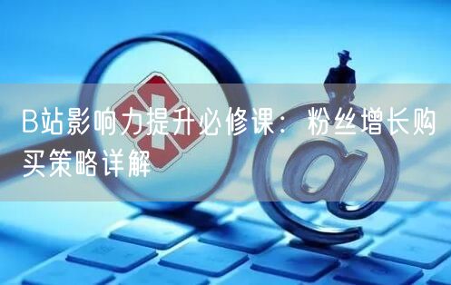B站影响力提升必修课：粉丝增长购买策略详解