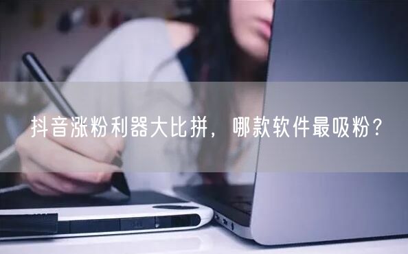 抖音涨粉利器大比拼，哪款软件最吸粉？