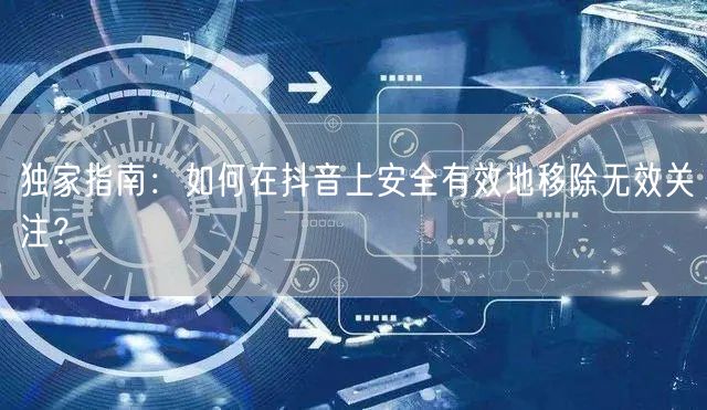 独家指南：如何在抖音上安全有效地移除无效关注？