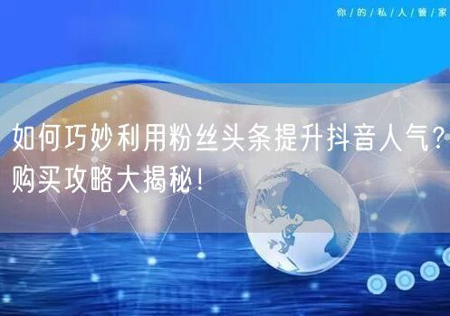 如何巧妙利用粉丝头条提升抖音人气？购买攻略大揭秘！