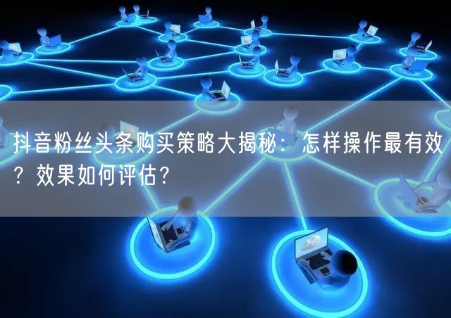 抖音粉丝头条购买策略大揭秘：怎样操作最有效？效果如何评估？