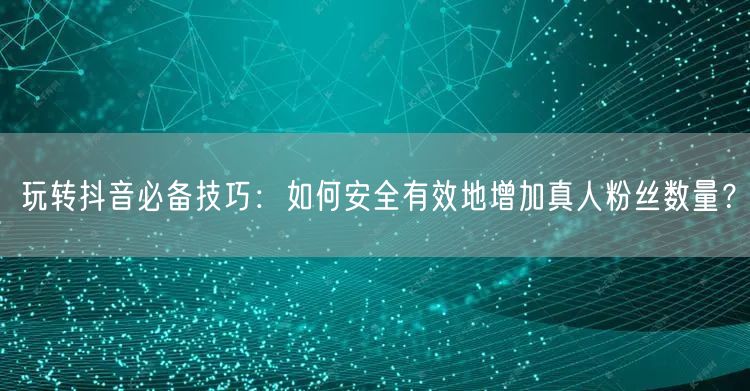 玩转抖音必备技巧：如何安全有效地增加真人粉丝数量？