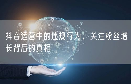 抖音运营中的违规行为：关注粉丝增长背后的真相