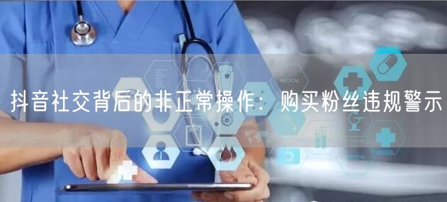 抖音社交背后的非正常操作：购买粉丝违规警示