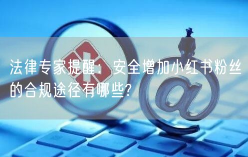 法律专家提醒：安全增加小红书粉丝的合规途径有哪些?