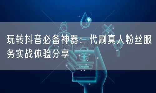 玩转抖音必备神器：代刷真人粉丝服务实战体验分享