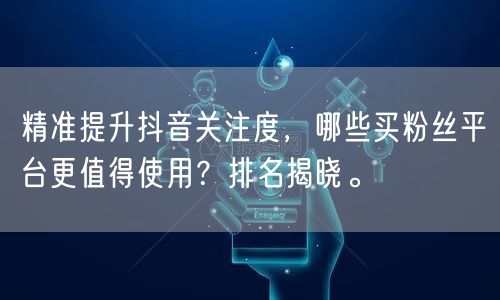 精准提升抖音关注度，哪些买粉丝平台更值得使用？排名揭晓。